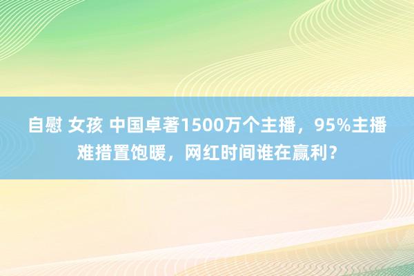 自慰 女孩 中国卓著1500万个主播，95%主播难措置饱暖，网红时间谁在赢利？