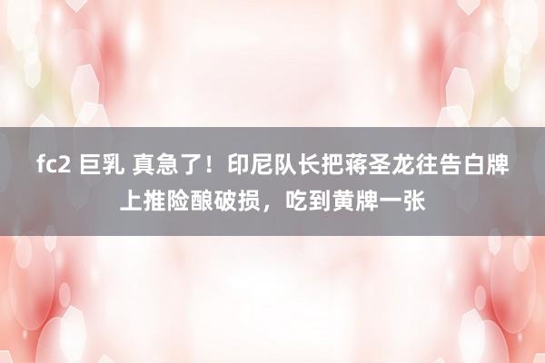 fc2 巨乳 真急了！印尼队长把蒋圣龙往告白牌上推险酿破损，吃到黄牌一张