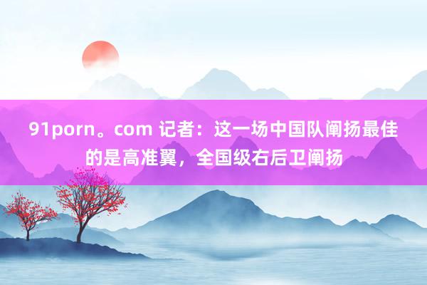91porn。com 记者：这一场中国队阐扬最佳的是高准翼，全国级右后卫阐扬