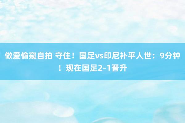 做爱偷窥自拍 守住！国足vs印尼补平人世：9分钟！现在国足2-1晋升