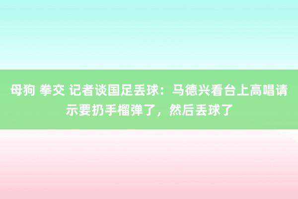 母狗 拳交 记者谈国足丢球：马德兴看台上高唱请示要扔手榴弹了，然后丢球了