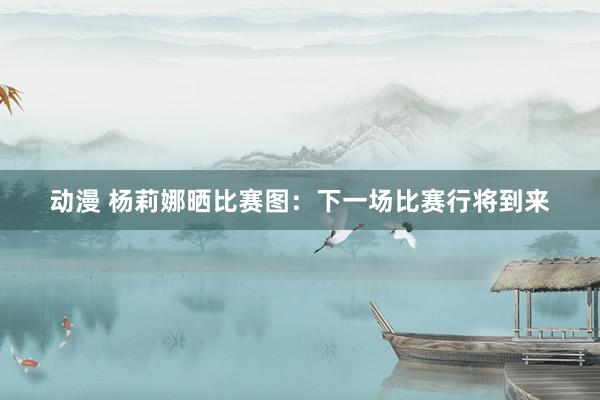 动漫 杨莉娜晒比赛图：下一场比赛行将到来