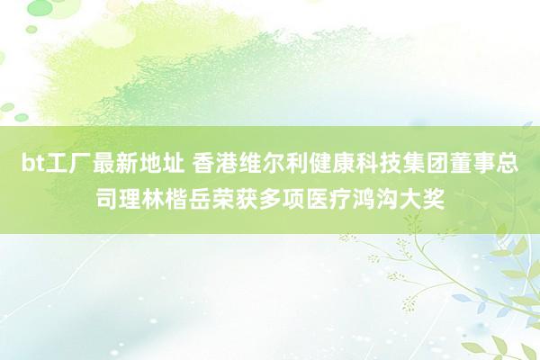 bt工厂最新地址 香港维尔利健康科技集团董事总司理林楷岳荣获多项医疗鸿沟大奖