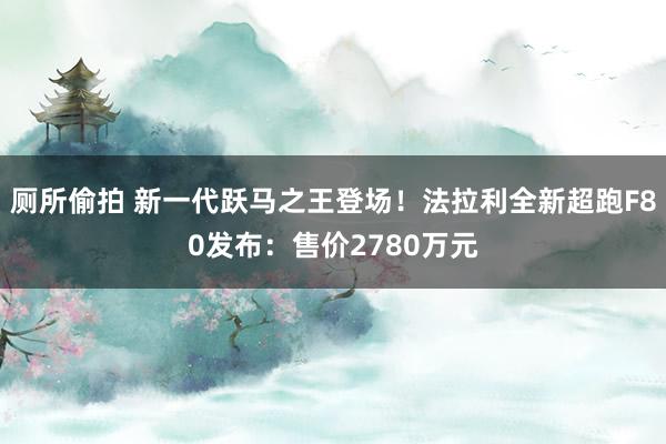 厕所偷拍 新一代跃马之王登场！法拉利全新超跑F80发布：售价2780万元