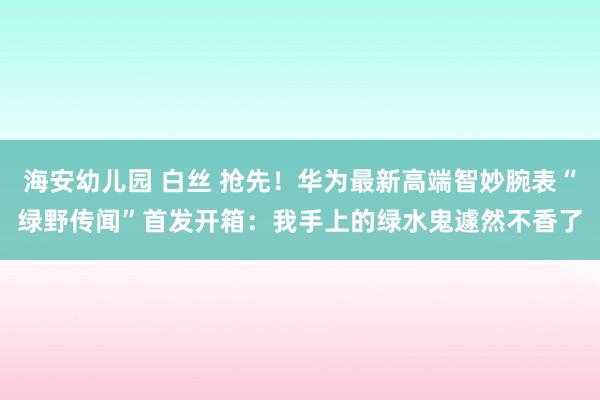 海安幼儿园 白丝 抢先！华为最新高端智妙腕表“绿野传闻”首发开箱：我手上的绿水鬼遽然不香了
