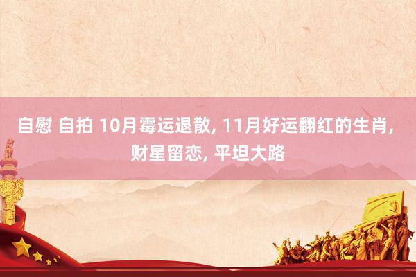 自慰 自拍 10月霉运退散， 11月好运翻红的生肖， 财星留恋， 平坦大路