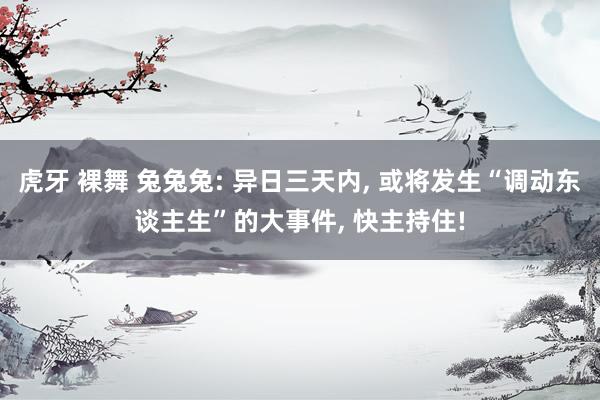 虎牙 裸舞 兔兔兔: 异日三天内， 或将发生“调动东谈主生”的大事件， 快主持住!