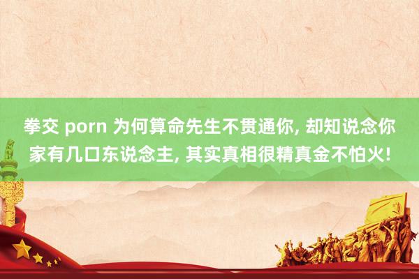 拳交 porn 为何算命先生不贯通你， 却知说念你家有几口东说念主， 其实真相很精真金不怕火!