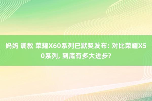 妈妈 调教 荣耀X60系列已默契发布: 对比荣耀X50系列， 到底有多大进步?