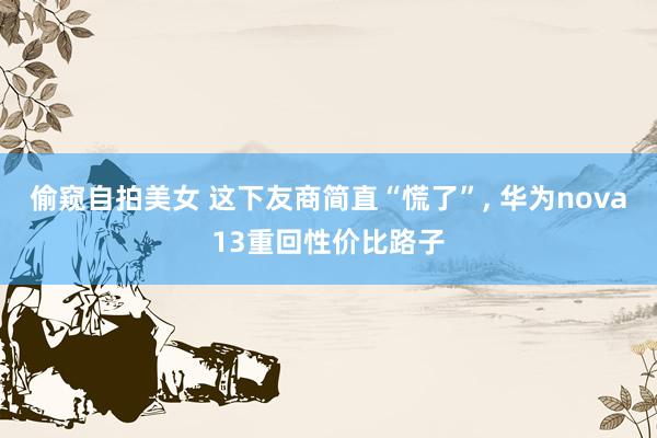 偷窥自拍美女 这下友商简直“慌了”， 华为nova13重回性价比路子