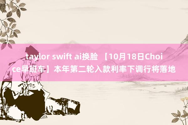 taylor swift ai换脸 【10月18日Choice早班车】本年第二轮入款利率下调行将落地