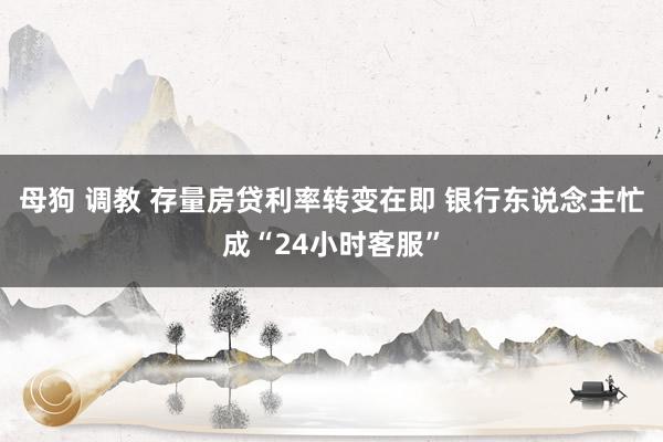 母狗 调教 存量房贷利率转变在即 银行东说念主忙成“24小时客服”