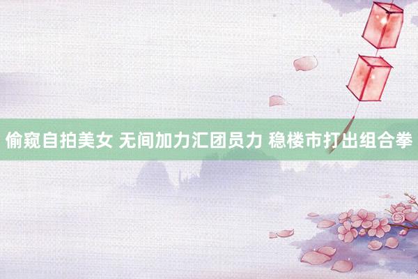 偷窥自拍美女 无间加力汇团员力 稳楼市打出组合拳
