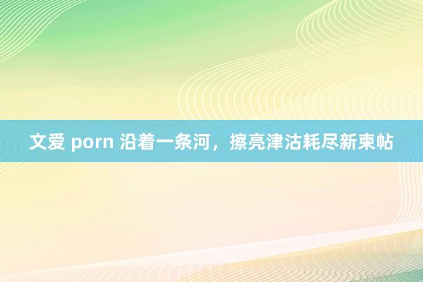 文爱 porn 沿着一条河，擦亮津沽耗尽新柬帖