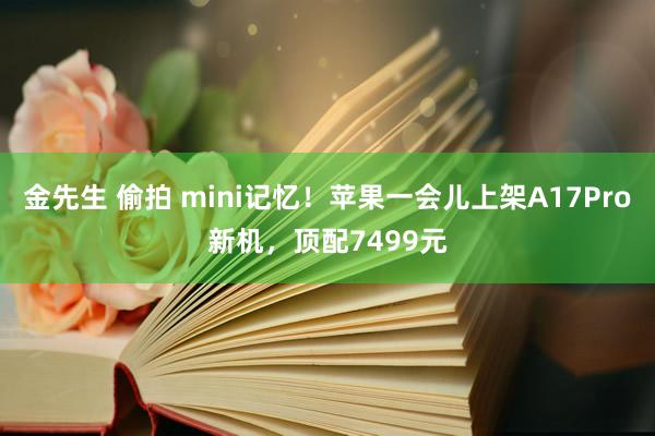 金先生 偷拍 mini记忆！苹果一会儿上架A17Pro新机，顶配7499元