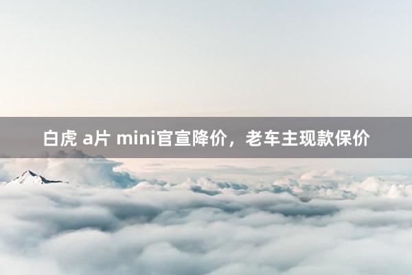 白虎 a片 mini官宣降价，老车主现款保价