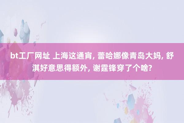 bt工厂网址 上海这通宵， 蕾哈娜像青岛大妈， 舒淇好意思得额外， 谢霆锋穿了个啥?