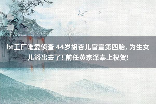 bt工厂唯爱侦查 44岁胡杏儿官宣第四胎， 为生女儿豁出去了! 前任黄宗泽奉上祝贺!