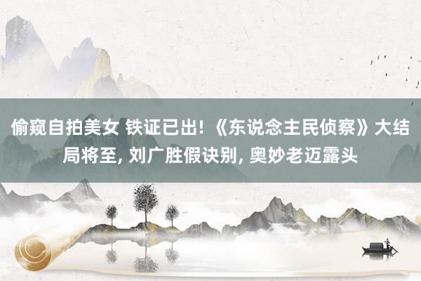 偷窥自拍美女 铁证已出! 《东说念主民侦察》大结局将至， 刘广胜假诀别， 奥妙老迈露头
