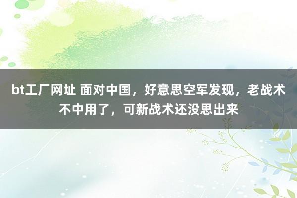 bt工厂网址 面对中国，好意思空军发现，老战术不中用了，可新战术还没思出来