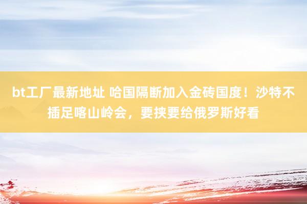 bt工厂最新地址 哈国隔断加入金砖国度！沙特不插足喀山岭会，要挟要给俄罗斯好看