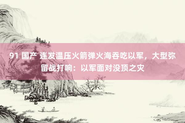 91 国产 连发温压火箭弹火海吞吃以军，大型弥留战打响：以军面对没顶之灾