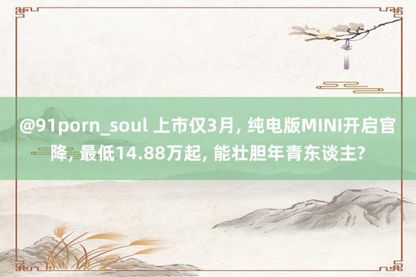 @91porn_soul 上市仅3月， 纯电版MINI开启官降， 最低14.88万起， 能壮胆年青东谈主?