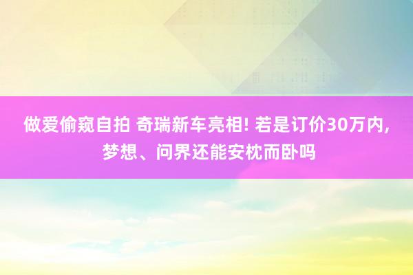 做爱偷窥自拍 奇瑞新车亮相! 若是订价30万内， 梦想、问界还能安枕而卧吗