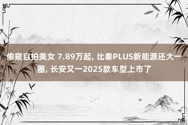 偷窥自拍美女 7.89万起， 比秦PLUS新能源还大一圈， 长安又一2025款车型上市了