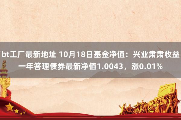 bt工厂最新地址 10月18日基金净值：兴业肃肃收益一年答理债券最新净值1.0043，涨0.01%
