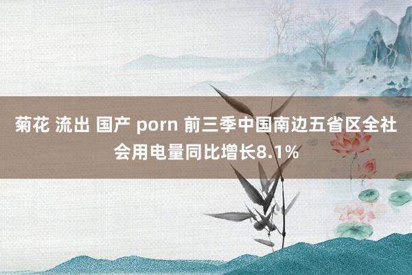 菊花 流出 国产 porn 前三季中国南边五省区全社会用电量同比增长8.1%