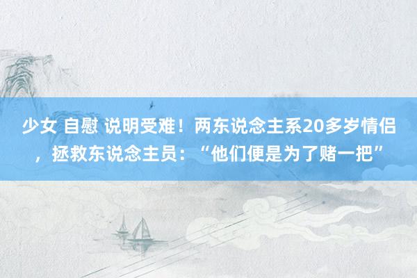 少女 自慰 说明受难！两东说念主系20多岁情侣，拯救东说念主员：“他们便是为了赌一把”