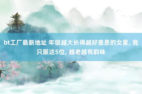 bt工厂最新地址 年级越大长得越好意思的女星， 我只服这5位， 越老越有韵味