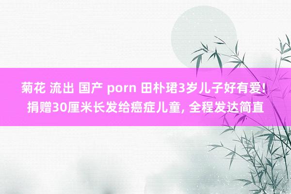 菊花 流出 国产 porn 田朴珺3岁儿子好有爱! 捐赠30厘米长发给癌症儿童， 全程发达简直