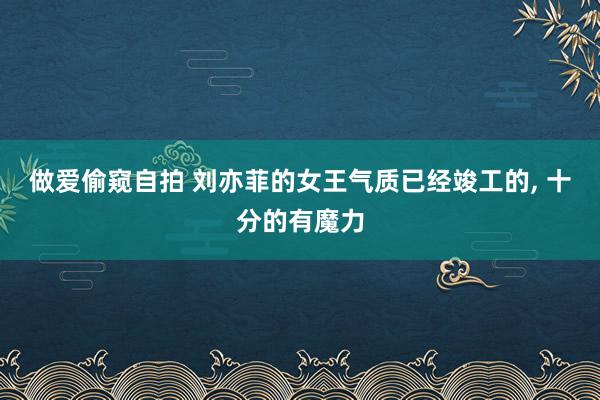 做爱偷窥自拍 刘亦菲的女王气质已经竣工的， 十分的有魔力