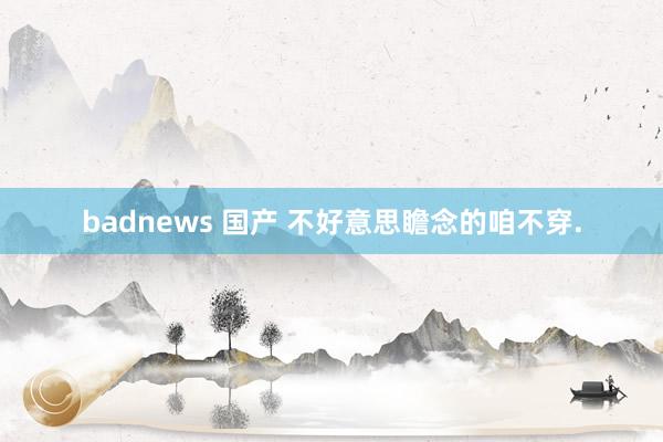 badnews 国产 不好意思瞻念的咱不穿.