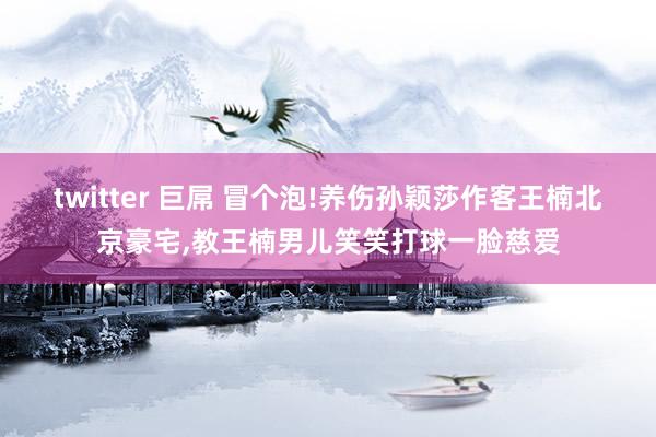 twitter 巨屌 冒个泡!养伤孙颖莎作客王楠北京豪宅，教王楠男儿笑笑打球一脸慈爱
