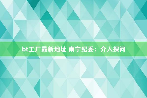 bt工厂最新地址 南宁纪委：介入探问