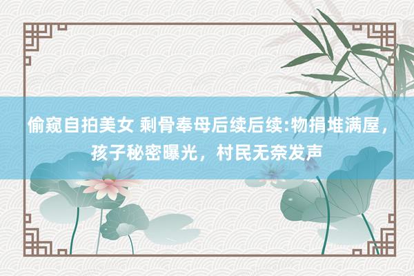 偷窥自拍美女 剩骨奉母后续后续:物捐堆满屋，孩子秘密曝光，村民无奈发声