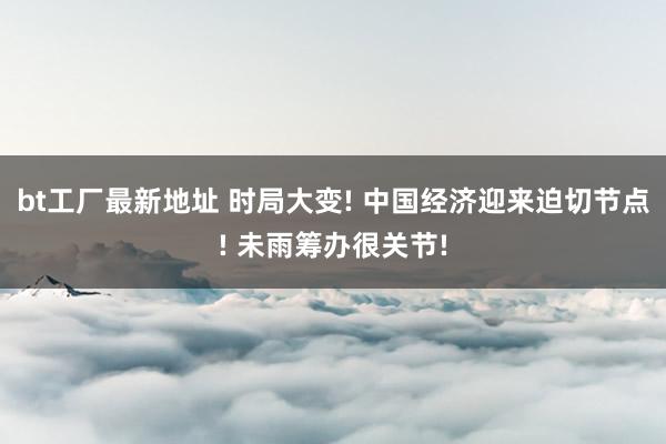 bt工厂最新地址 时局大变! 中国经济迎来迫切节点! 未雨筹办很关节!