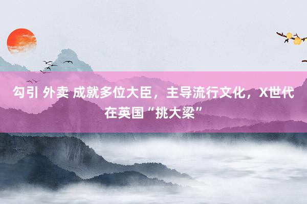 勾引 外卖 成就多位大臣，主导流行文化，X世代在英国“挑大梁”