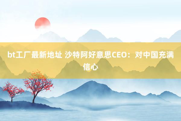 bt工厂最新地址 沙特阿好意思CEO：对中国充满信心