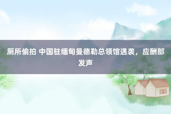 厕所偷拍 中国驻缅甸曼德勒总领馆遇袭，应酬部发声