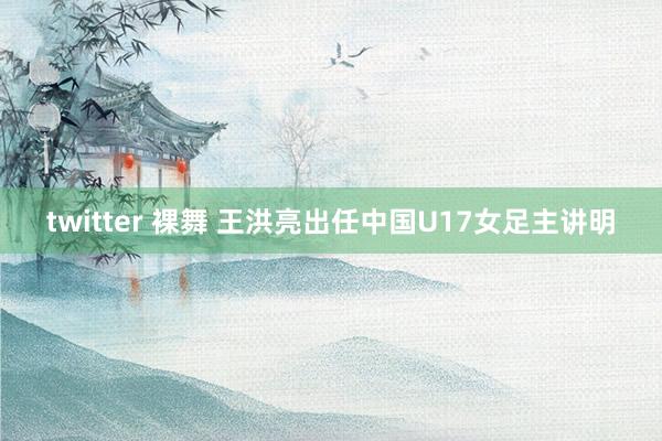 twitter 裸舞 王洪亮出任中国U17女足主讲明