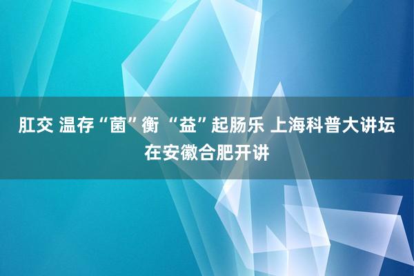 肛交 温存“菌”衡 “益”起肠乐 上海科普大讲坛在安徽合肥开讲