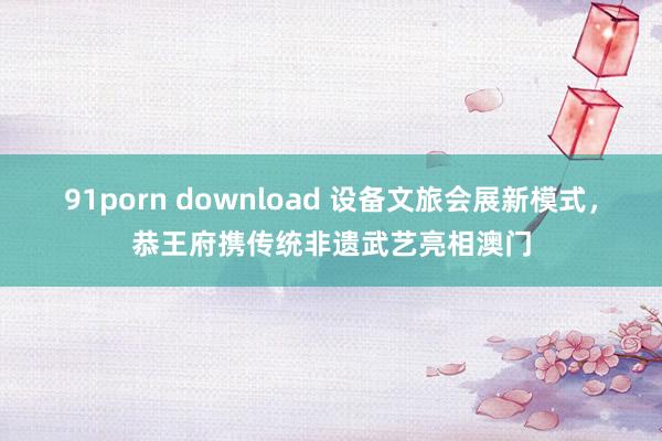 91porn download 设备文旅会展新模式，恭王府携传统非遗武艺亮相澳门