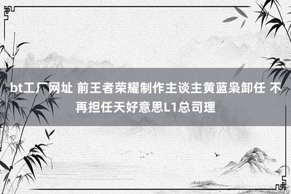 bt工厂网址 前王者荣耀制作主谈主黄蓝枭卸任 不再担任天好意思L1总司理