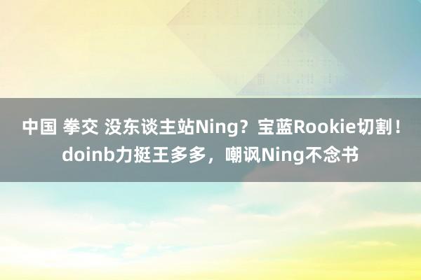 中国 拳交 没东谈主站Ning？宝蓝Rookie切割！doinb力挺王多多，嘲讽Ning不念书