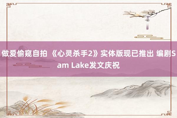 做爱偷窥自拍 《心灵杀手2》实体版现已推出 编剧Sam Lake发文庆祝