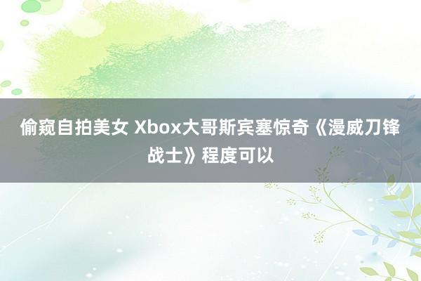 偷窥自拍美女 Xbox大哥斯宾塞惊奇《漫威刀锋战士》程度可以